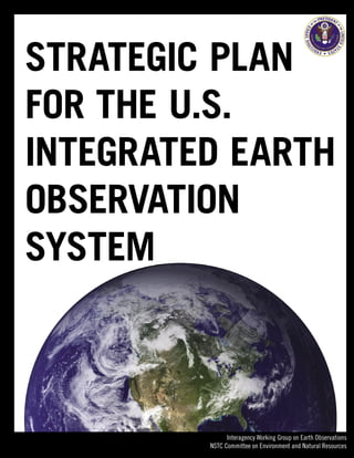 STRATEGIC PLAN
FOR THE U.S.
INTEGRATED EARTH
OBSERVATION
SYSTEM



               Interagency Working Group on Earth Observations
         NSTC Committee on Environment and Natural Resources
 