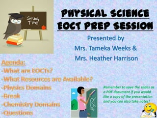 Physical Science
EOCT Prep Session
       Presented by
   Mrs. Tameka Weeks &
   Mrs. Heather Harrison



            Remember to save the slides as
            a PDF document if you would
            like a copy of the presentation
            and you can also take notes!
 