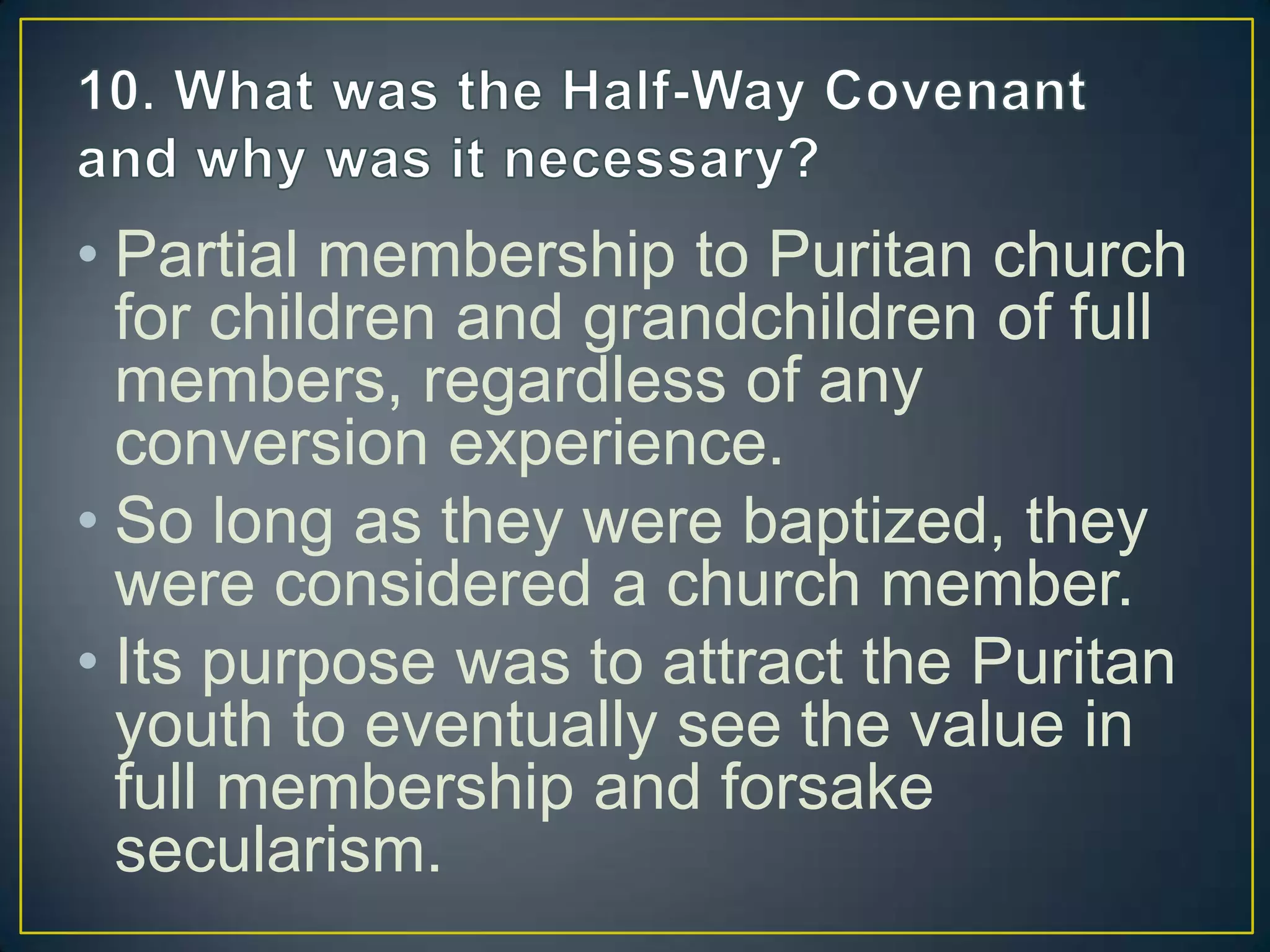 • Partial membership to Puritan church
for children and grandchildren of full
members, regardless of any
conversion experience.
• So long as they were baptized, they
were considered a church member.
• Its purpose was to attract the Puritan
youth to eventually see the value in
full membership and forsake
secularism.
 
