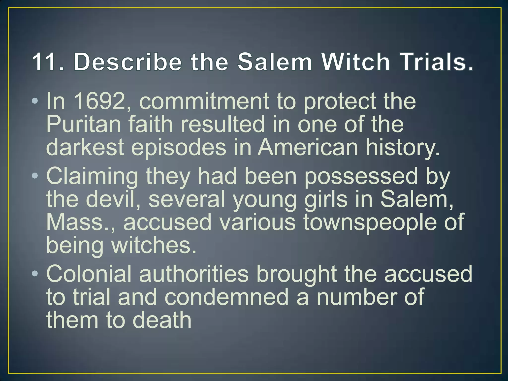 • In 1692, commitment to protect the
Puritan faith resulted in one of the
darkest episodes in American history.
• Claiming they had been possessed by
the devil, several young girls in Salem,
Mass., accused various townspeople of
being witches.
• Colonial authorities brought the accused
to trial and condemned a number of
them to death
 