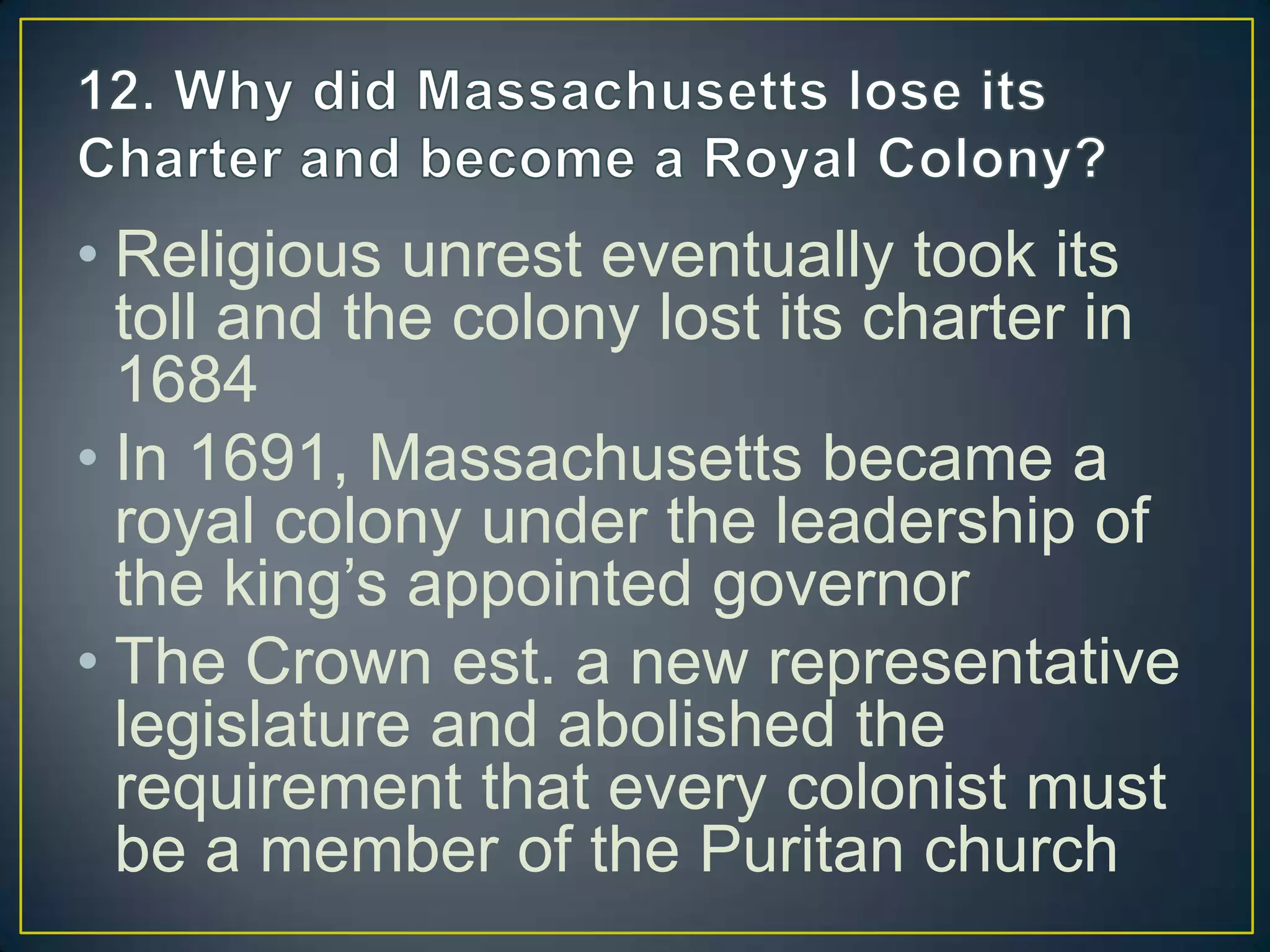 • Religious unrest eventually took its
toll and the colony lost its charter in
1684
• In 1691, Massachusetts became a
royal colony under the leadership of
the king’s appointed governor
• The Crown est. a new representative
legislature and abolished the
requirement that every colonist must
be a member of the Puritan church
 