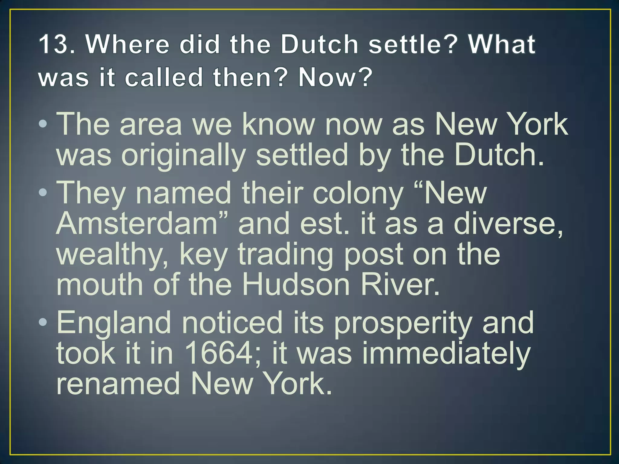 • The area we know now as New York
was originally settled by the Dutch.
• They named their colony “New
Amsterdam” and est. it as a diverse,
wealthy, key trading post on the
mouth of the Hudson River.
• England noticed its prosperity and
took it in 1664; it was immediately
renamed New York.
 