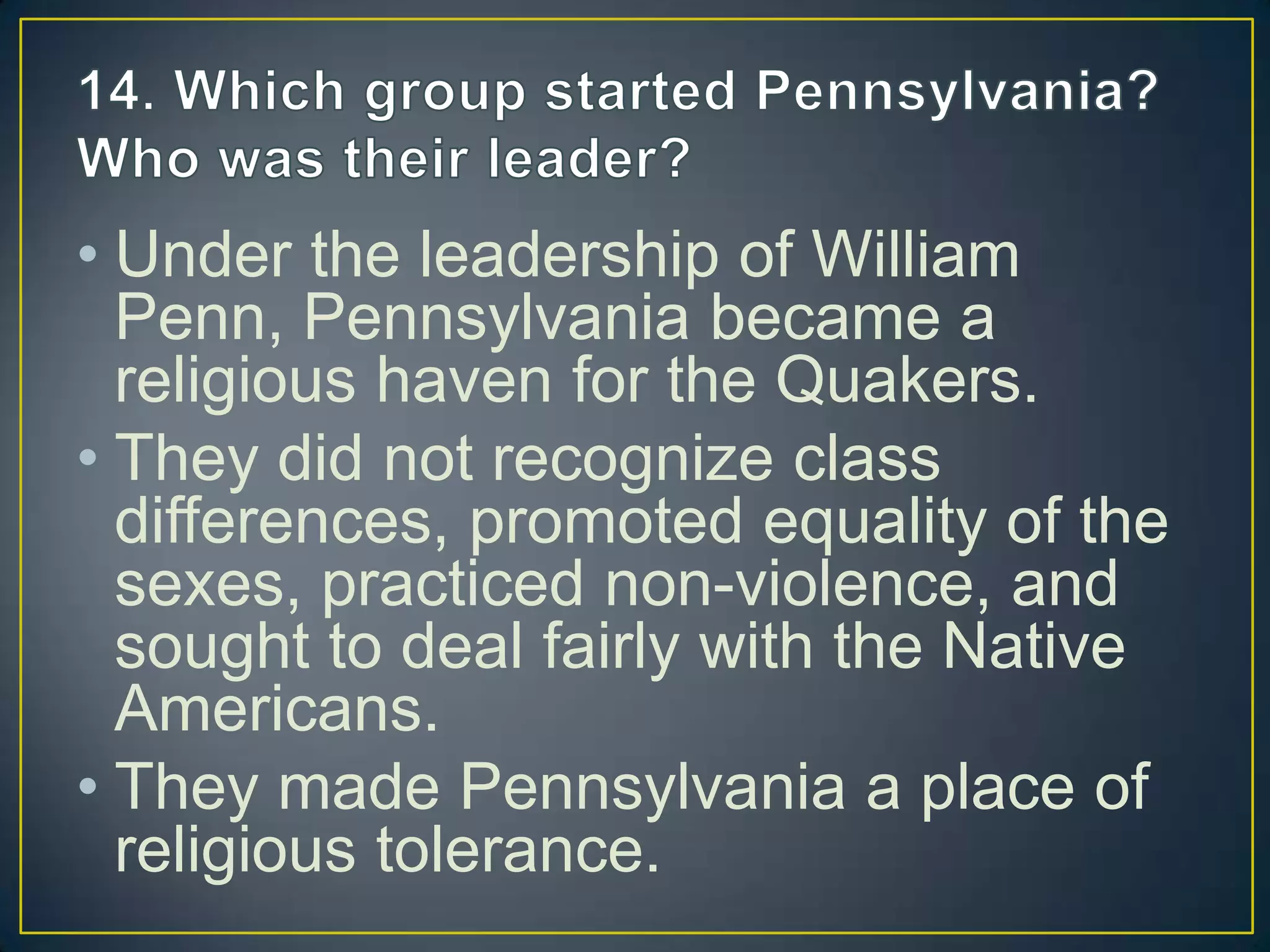 • Under the leadership of William
Penn, Pennsylvania became a
religious haven for the Quakers.
• They did not recognize class
differences, promoted equality of the
sexes, practiced non-violence, and
sought to deal fairly with the Native
Americans.
• They made Pennsylvania a place of
religious tolerance.
 