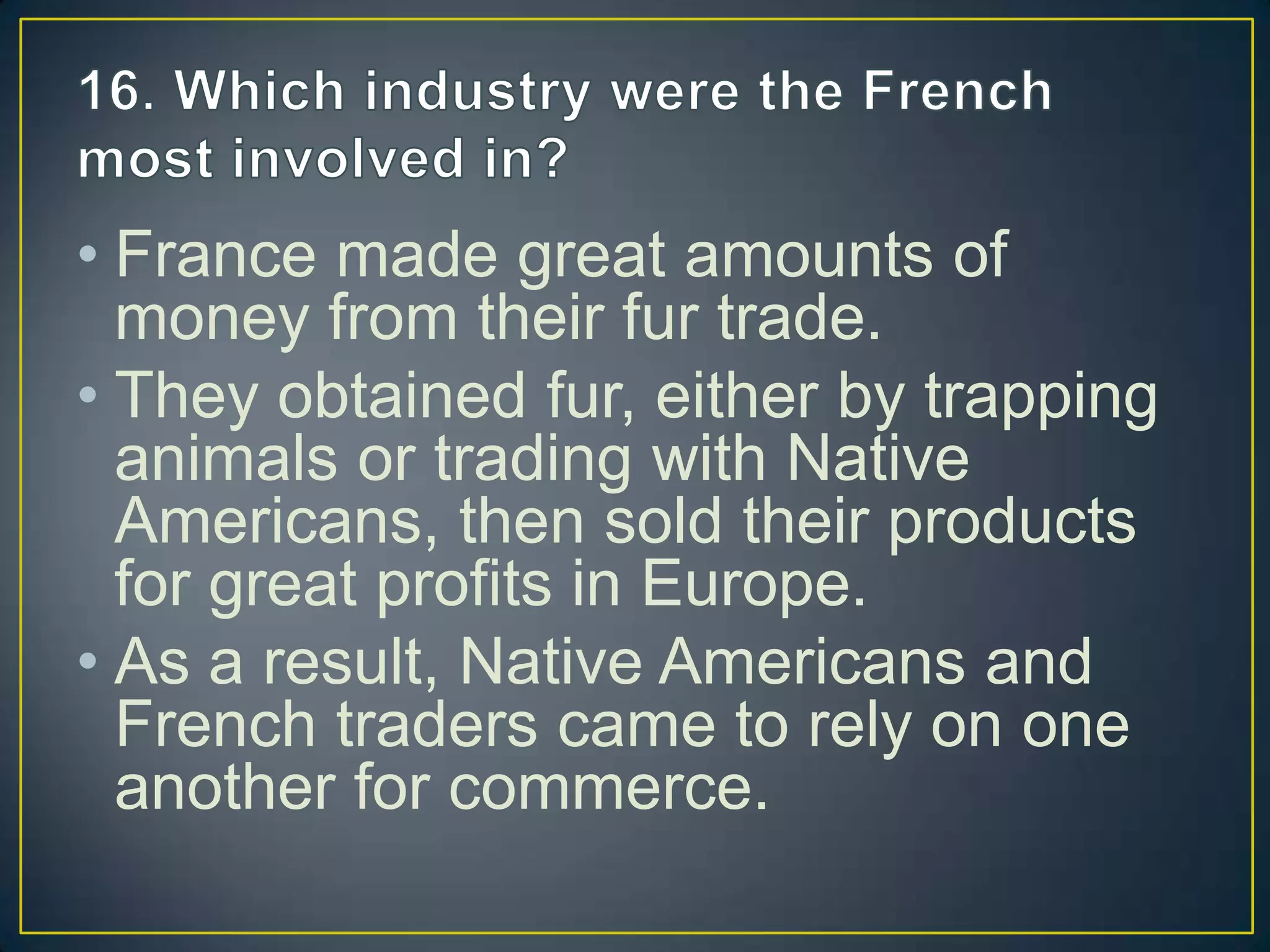 • France made great amounts of
money from their fur trade.
• They obtained fur, either by trapping
animals or trading with Native
Americans, then sold their products
for great profits in Europe.
• As a result, Native Americans and
French traders came to rely on one
another for commerce.
 