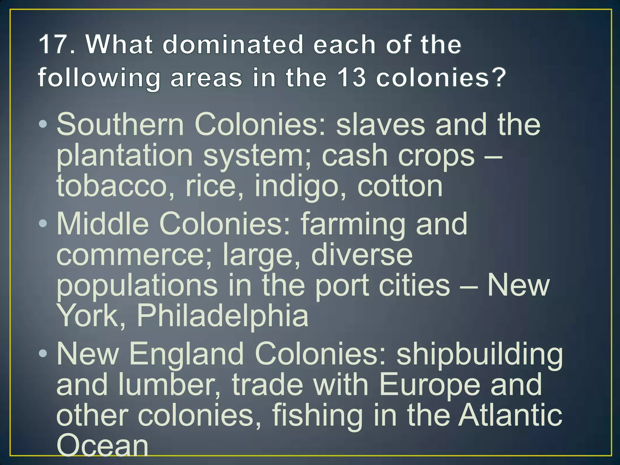 • Southern Colonies: slaves and the
plantation system; cash crops –
tobacco, rice, indigo, cotton
• Middle Colonies: farming and
commerce; large, diverse
populations in the port cities – New
York, Philadelphia
• New England Colonies: shipbuilding
and lumber, trade with Europe and
other colonies, fishing in the Atlantic
Ocean
 