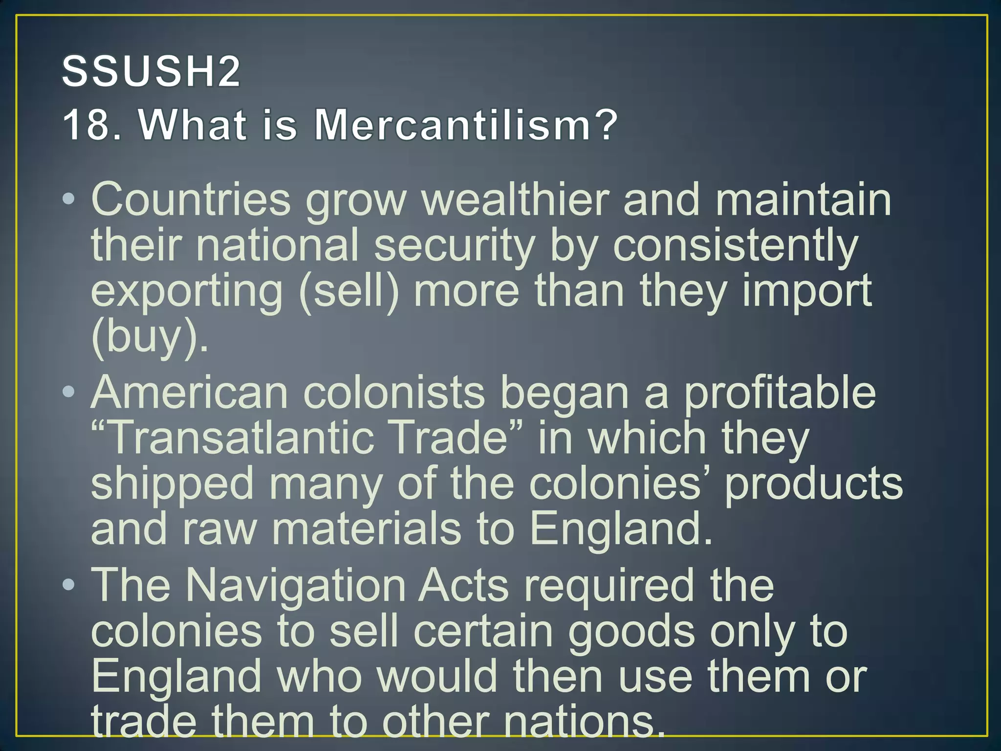 • Countries grow wealthier and maintain
their national security by consistently
exporting (sell) more than they import
(buy).
• American colonists began a profitable
“Transatlantic Trade” in which they
shipped many of the colonies’ products
and raw materials to England.
• The Navigation Acts required the
colonies to sell certain goods only to
England who would then use them or
trade them to other nations.
 
