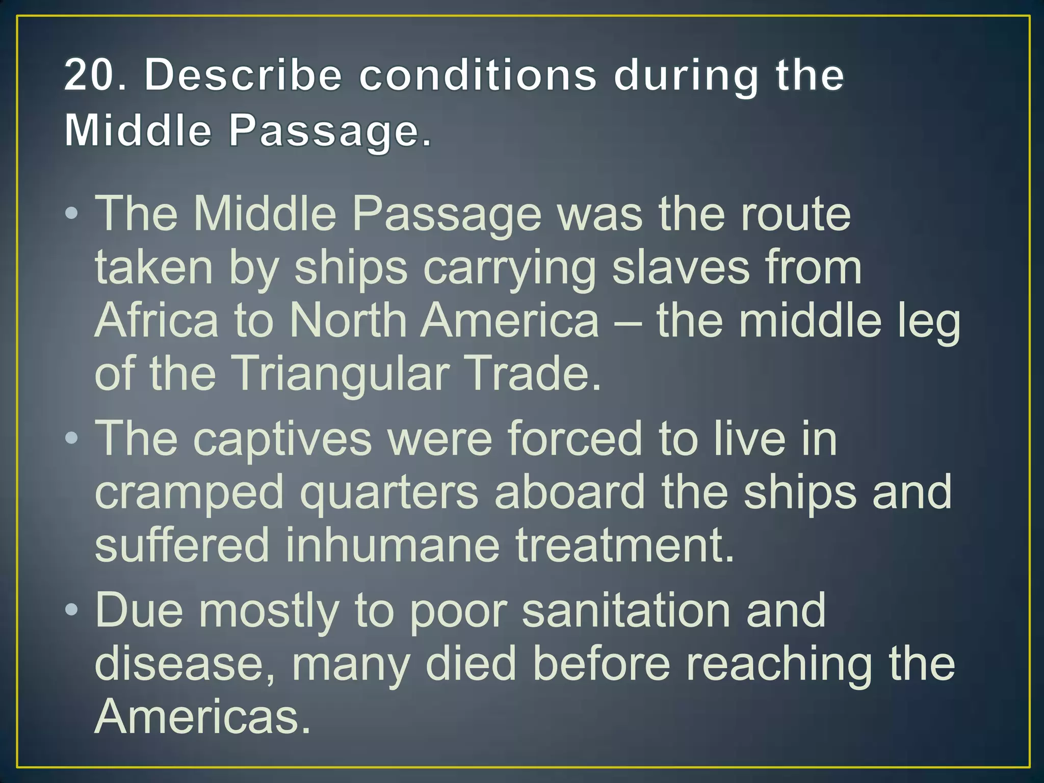 • The Middle Passage was the route
taken by ships carrying slaves from
Africa to North America – the middle leg
of the Triangular Trade.
• The captives were forced to live in
cramped quarters aboard the ships and
suffered inhumane treatment.
• Due mostly to poor sanitation and
disease, many died before reaching the
Americas.
 