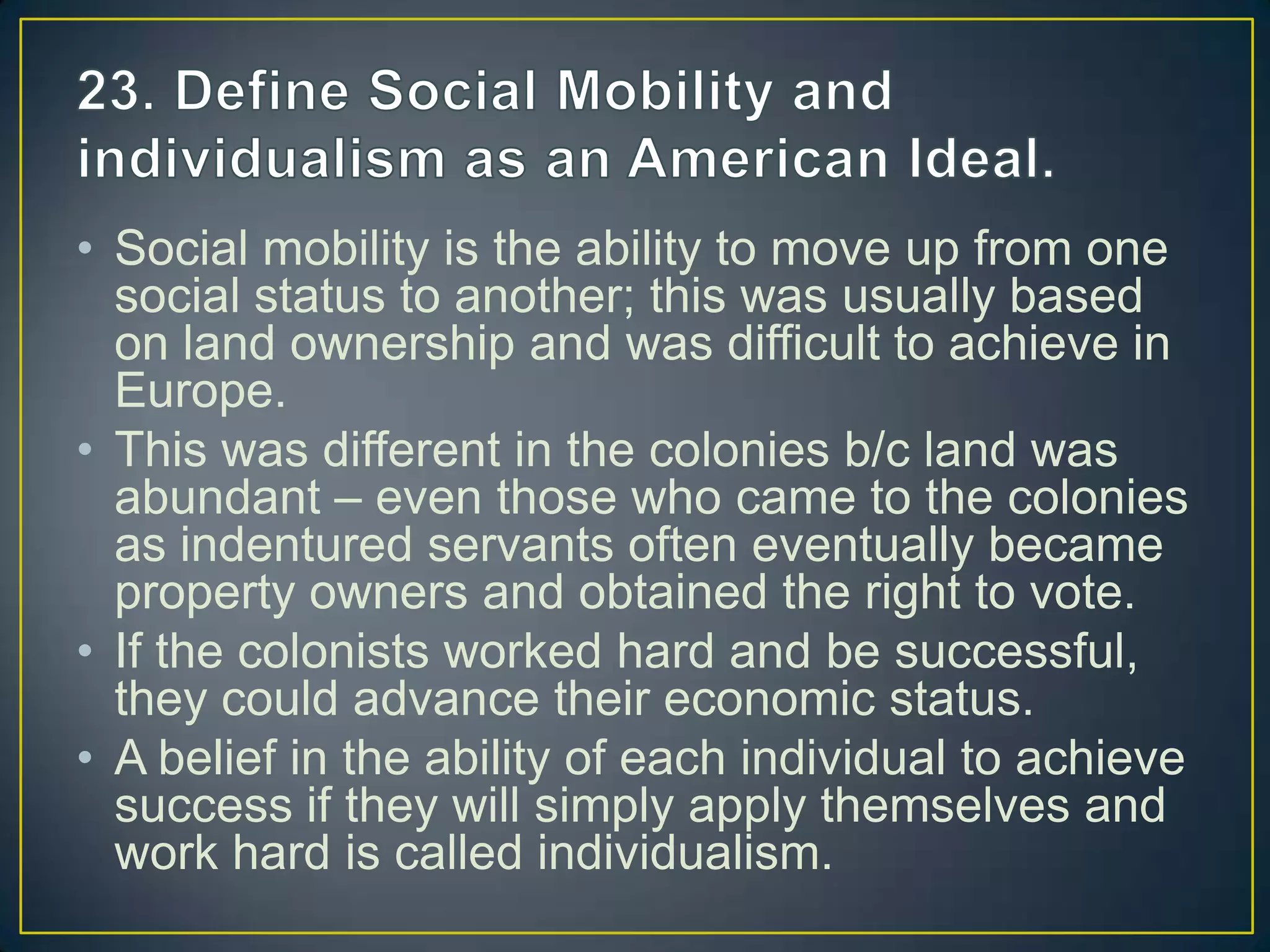 • Social mobility is the ability to move up from one
social status to another; this was usually based
on land ownership and was difficult to achieve in
Europe.
• This was different in the colonies b/c land was
abundant – even those who came to the colonies
as indentured servants often eventually became
property owners and obtained the right to vote.
• If the colonists worked hard and be successful,
they could advance their economic status.
• A belief in the ability of each individual to achieve
success if they will simply apply themselves and
work hard is called individualism.
 