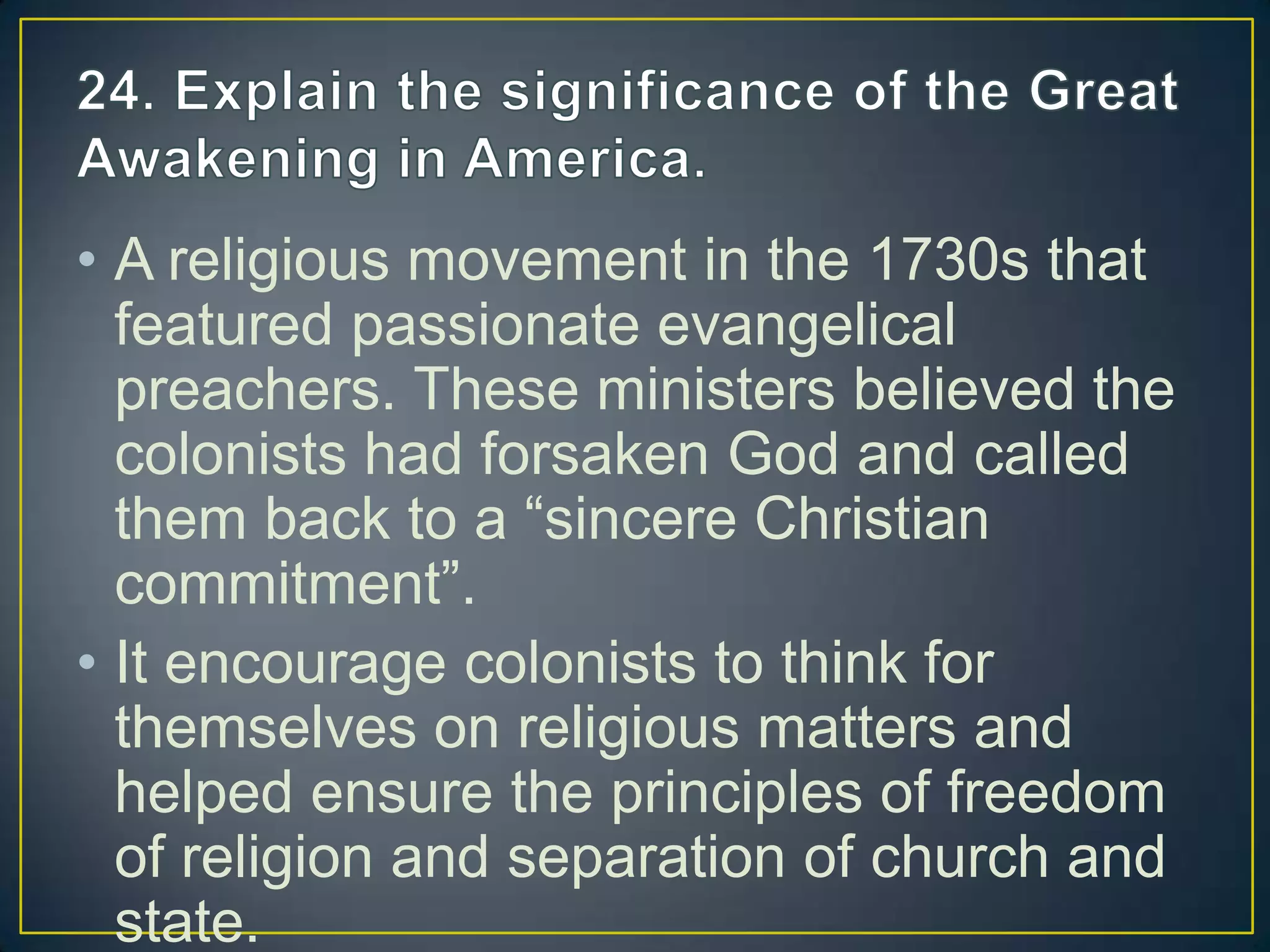 • A religious movement in the 1730s that
featured passionate evangelical
preachers. These ministers believed the
colonists had forsaken God and called
them back to a “sincere Christian
commitment”.
• It encourage colonists to think for
themselves on religious matters and
helped ensure the principles of freedom
of religion and separation of church and
state.
 