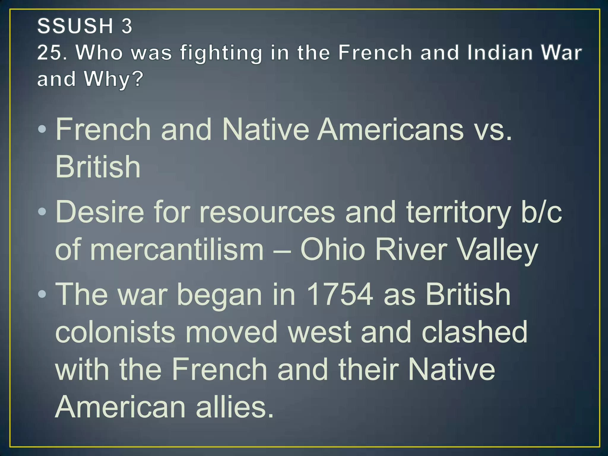 • French and Native Americans vs.
British
• Desire for resources and territory b/c
of mercantilism – Ohio River Valley
• The war began in 1754 as British
colonists moved west and clashed
with the French and their Native
American allies.
 
