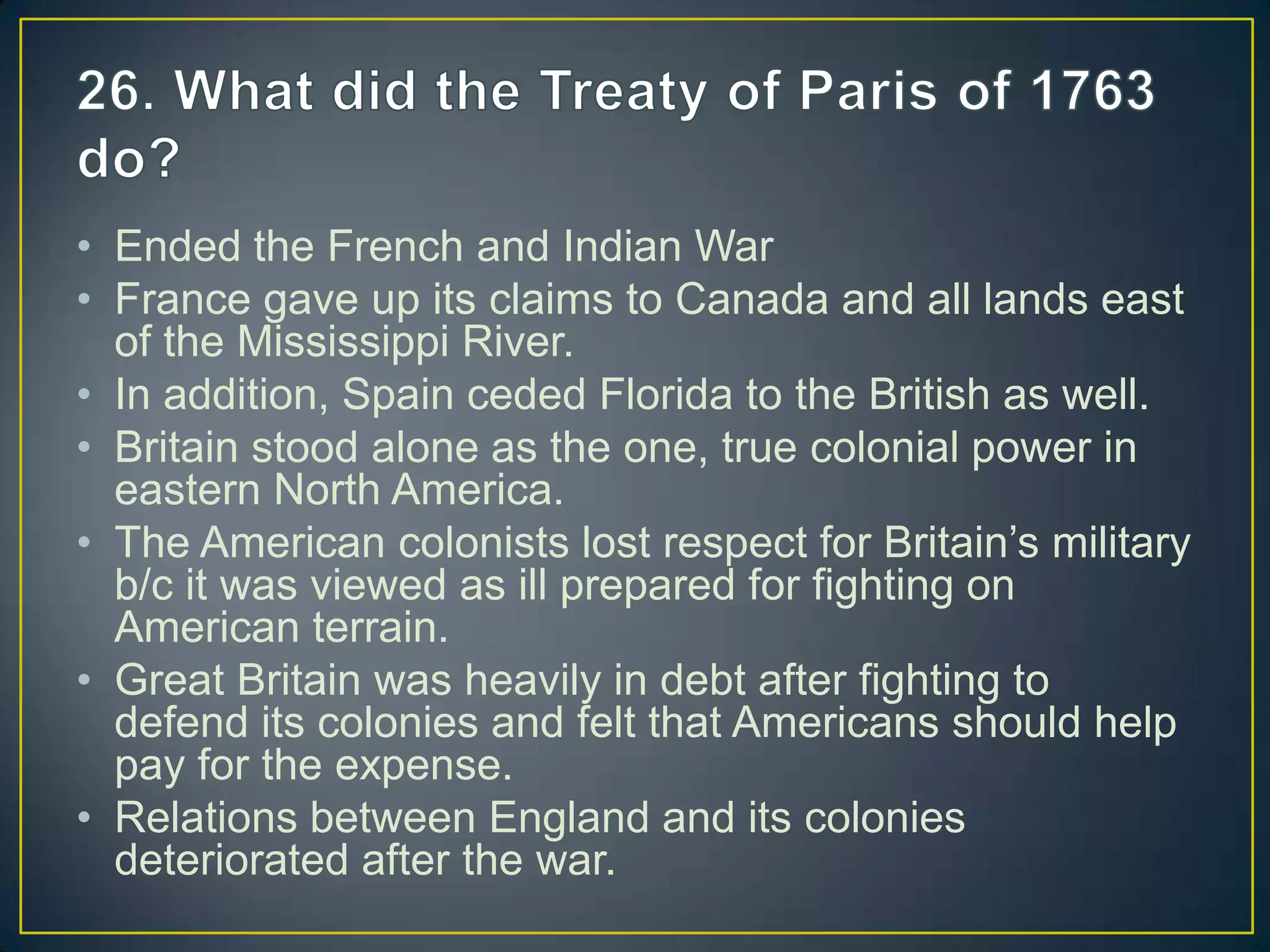 • Ended the French and Indian War
• France gave up its claims to Canada and all lands east
of the Mississippi River.
• In addition, Spain ceded Florida to the British as well.
• Britain stood alone as the one, true colonial power in
eastern North America.
• The American colonists lost respect for Britain’s military
b/c it was viewed as ill prepared for fighting on
American terrain.
• Great Britain was heavily in debt after fighting to
defend its colonies and felt that Americans should help
pay for the expense.
• Relations between England and its colonies
deteriorated after the war.
 