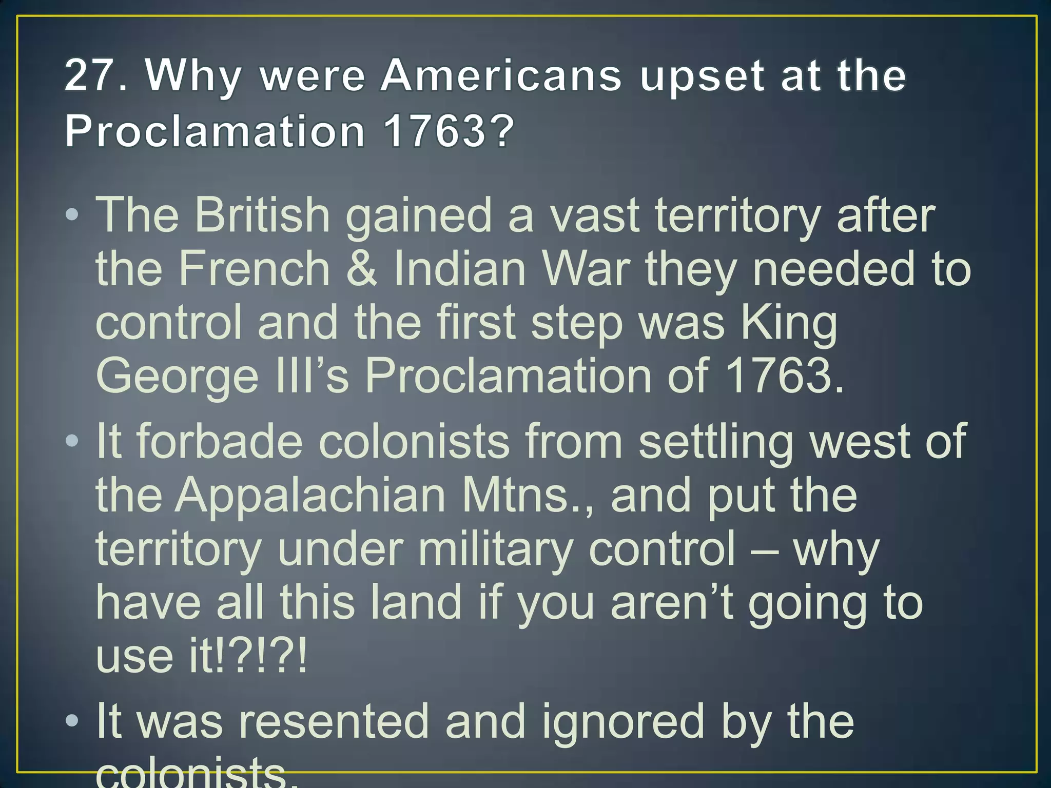 • The British gained a vast territory after
the French & Indian War they needed to
control and the first step was King
George III’s Proclamation of 1763.
• It forbade colonists from settling west of
the Appalachian Mtns., and put the
territory under military control – why
have all this land if you aren’t going to
use it!?!?!
• It was resented and ignored by the
 