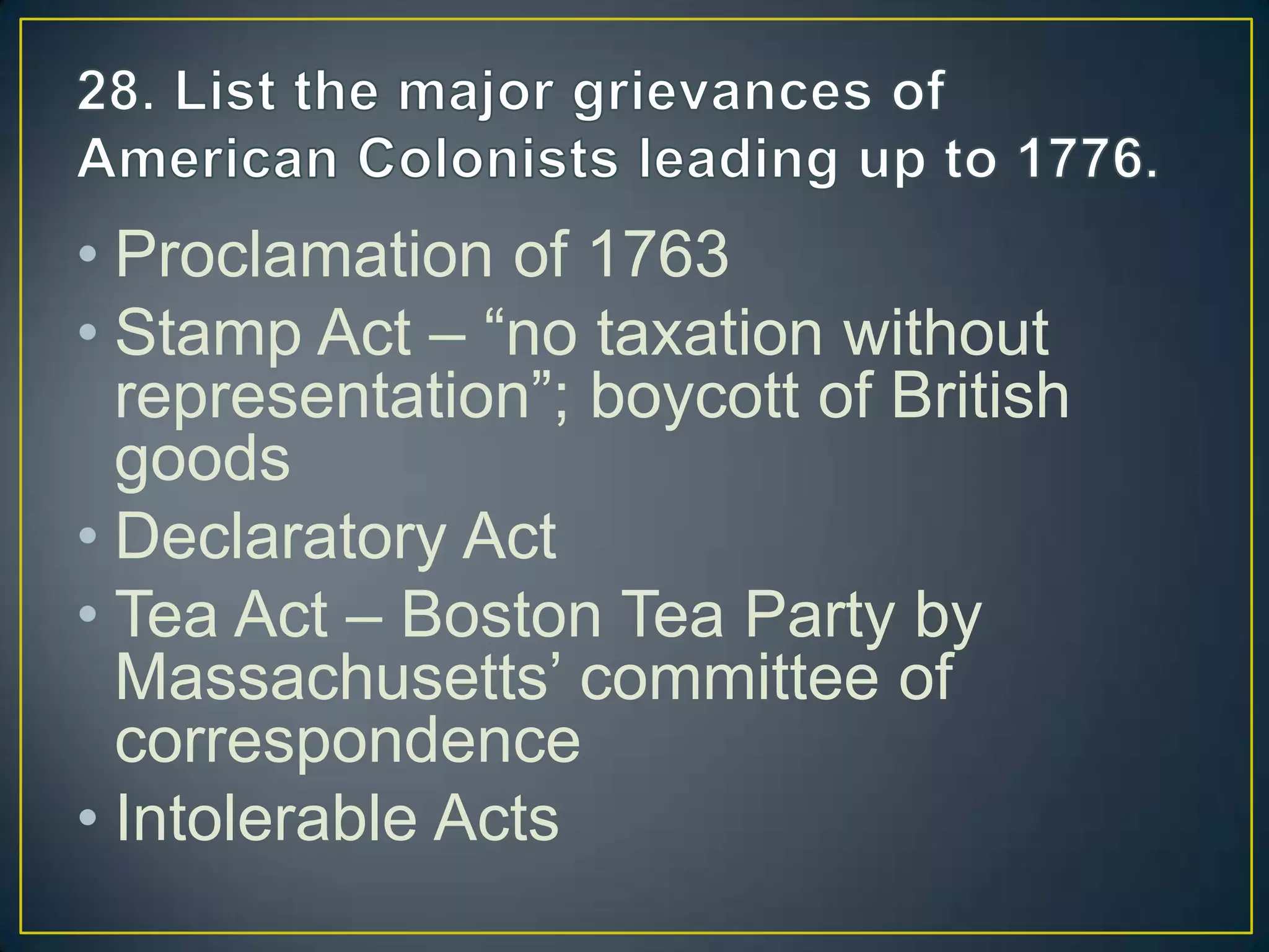 • Proclamation of 1763
• Stamp Act – “no taxation without
representation”; boycott of British
goods
• Declaratory Act
• Tea Act – Boston Tea Party by
Massachusetts’ committee of
correspondence
• Intolerable Acts
 