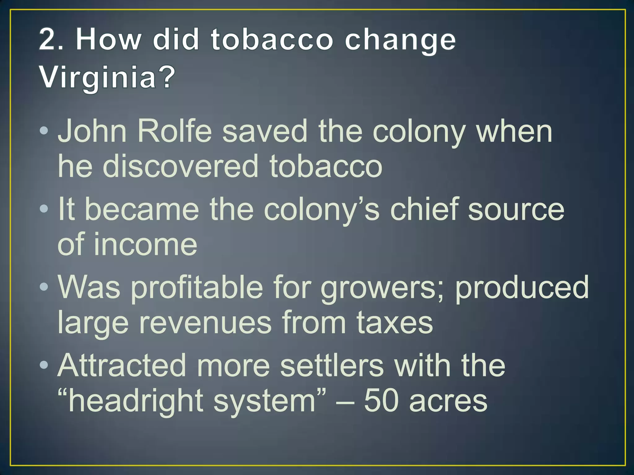 • John Rolfe saved the colony when
he discovered tobacco
• It became the colony’s chief source
of income
• Was profitable for growers; produced
large revenues from taxes
• Attracted more settlers with the
“headright system” – 50 acres
 