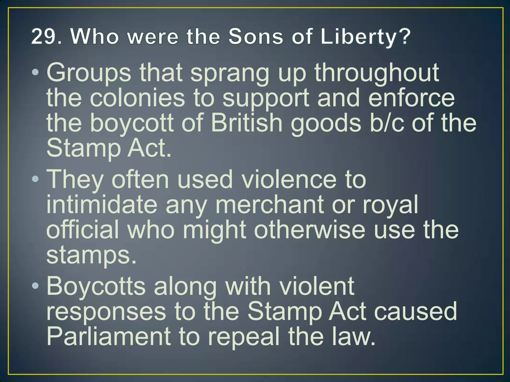 • Groups that sprang up throughout
the colonies to support and enforce
the boycott of British goods b/c of the
Stamp Act.
• They often used violence to
intimidate any merchant or royal
official who might otherwise use the
stamps.
• Boycotts along with violent
responses to the Stamp Act caused
Parliament to repeal the law.
 