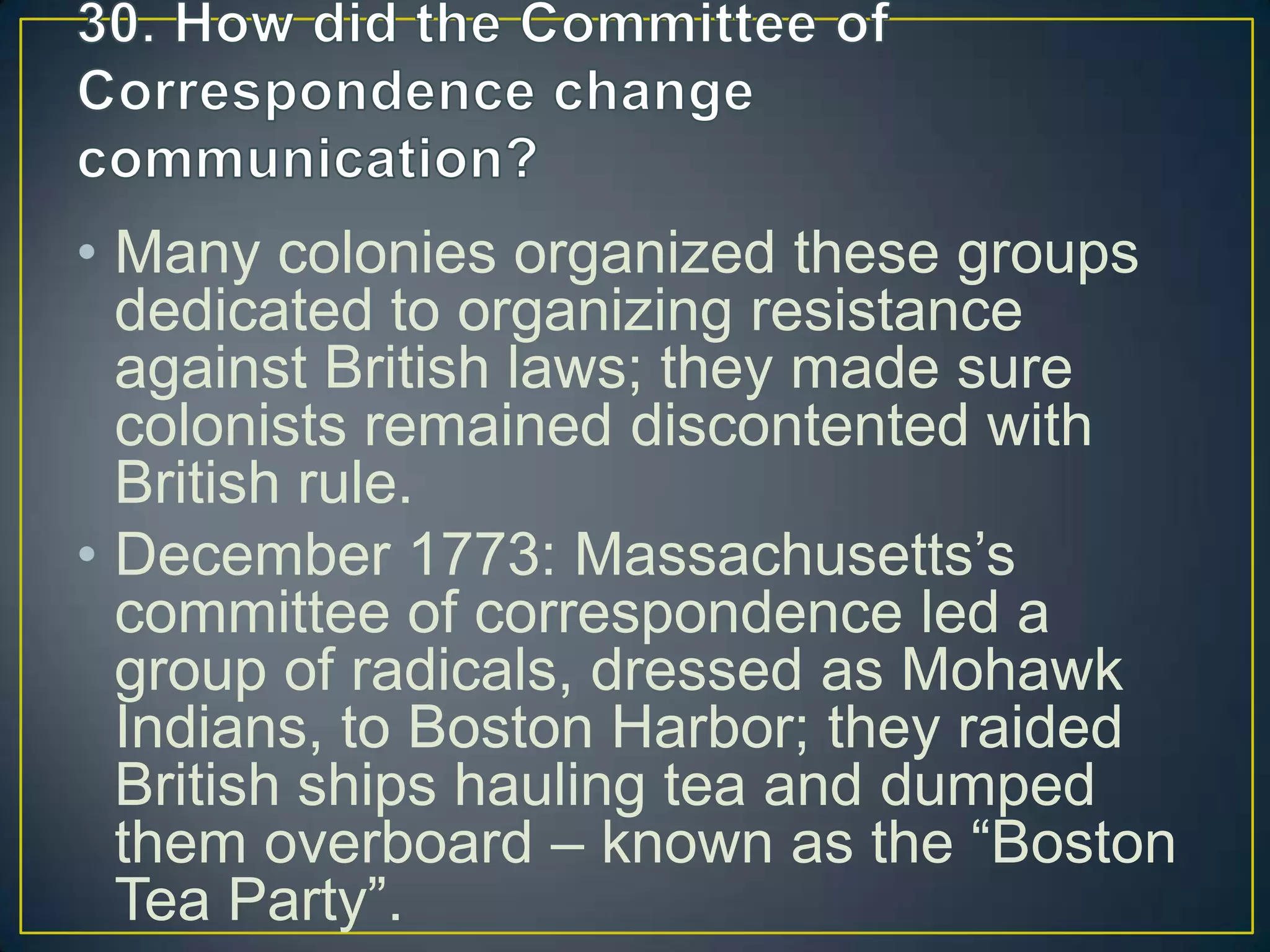 • Many colonies organized these groups
dedicated to organizing resistance
against British laws; they made sure
colonists remained discontented with
British rule.
• December 1773: Massachusetts’s
committee of correspondence led a
group of radicals, dressed as Mohawk
Indians, to Boston Harbor; they raided
British ships hauling tea and dumped
them overboard – known as the “Boston
Tea Party”.
 