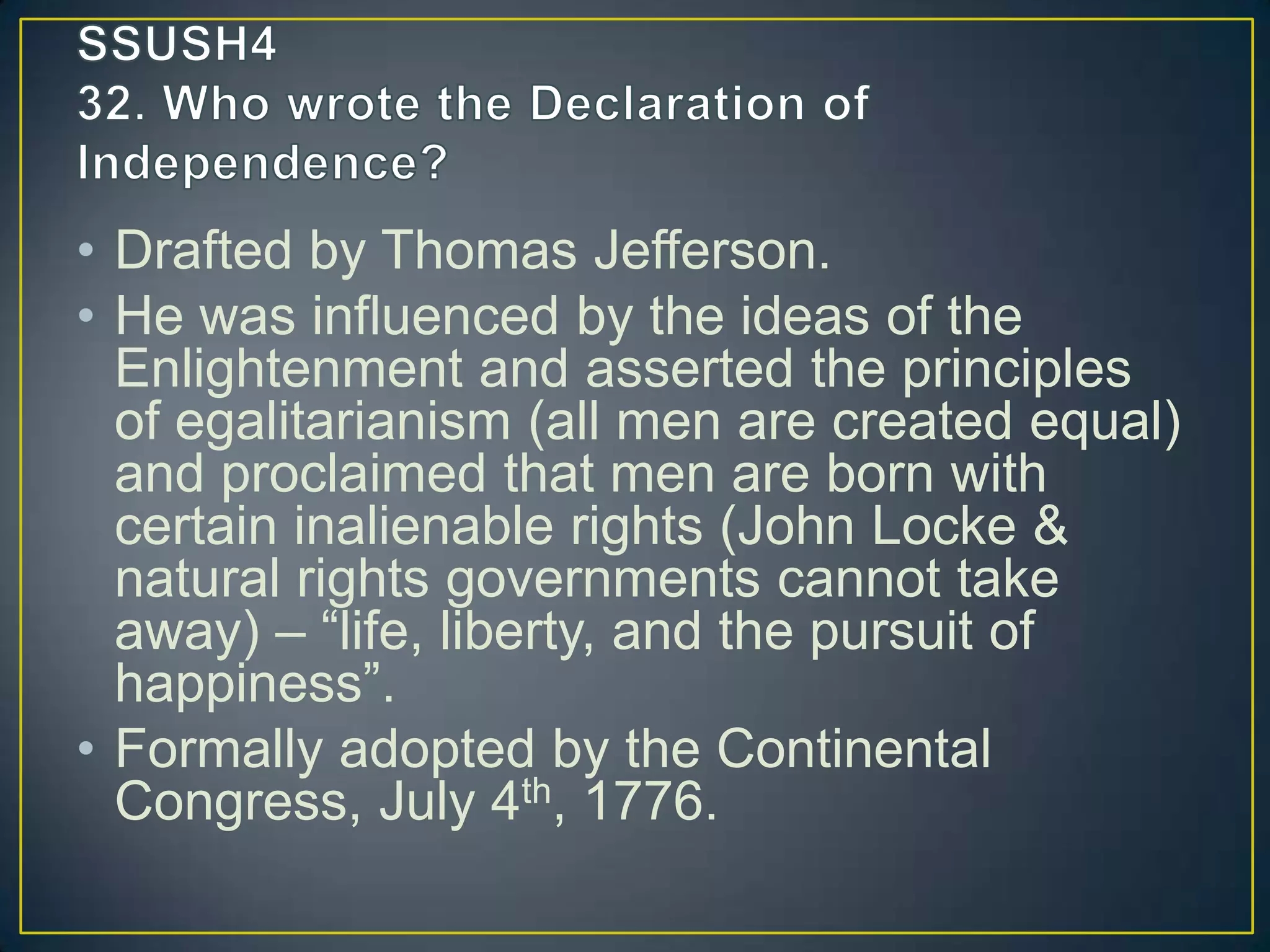 • Drafted by Thomas Jefferson.
• He was influenced by the ideas of the
Enlightenment and asserted the principles
of egalitarianism (all men are created equal)
and proclaimed that men are born with
certain inalienable rights (John Locke &
natural rights governments cannot take
away) – “life, liberty, and the pursuit of
happiness”.
• Formally adopted by the Continental
Congress, July 4th, 1776.
 