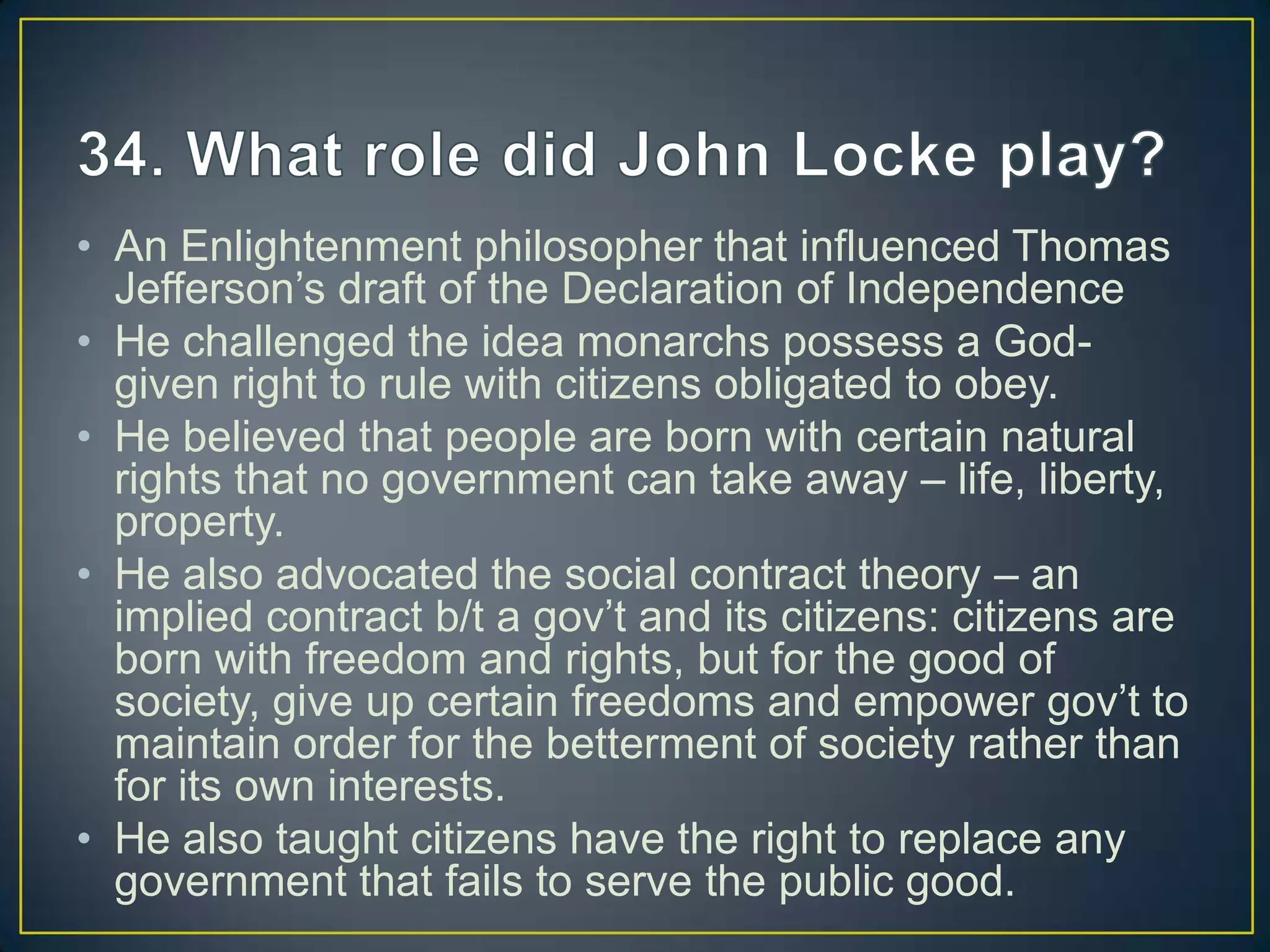 • An Enlightenment philosopher that influenced Thomas
Jefferson’s draft of the Declaration of Independence
• He challenged the idea monarchs possess a God-
given right to rule with citizens obligated to obey.
• He believed that people are born with certain natural
rights that no government can take away – life, liberty,
property.
• He also advocated the social contract theory – an
implied contract b/t a gov’t and its citizens: citizens are
born with freedom and rights, but for the good of
society, give up certain freedoms and empower gov’t to
maintain order for the betterment of society rather than
for its own interests.
• He also taught citizens have the right to replace any
government that fails to serve the public good.
 