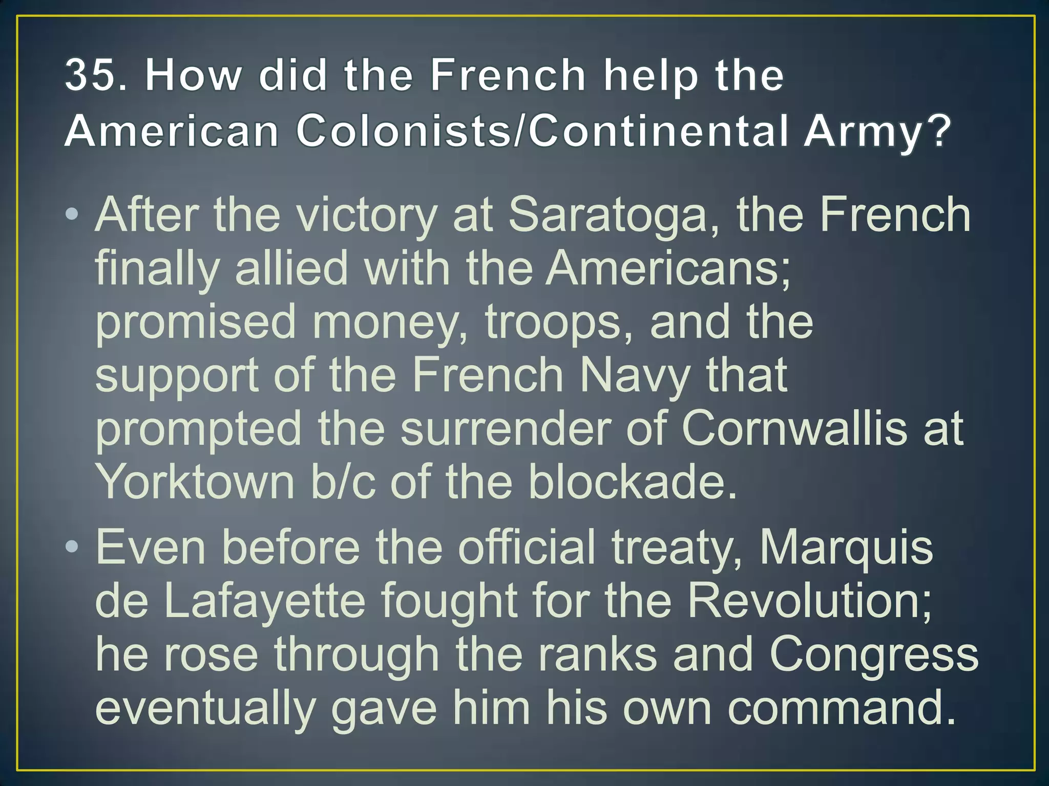 • After the victory at Saratoga, the French
finally allied with the Americans;
promised money, troops, and the
support of the French Navy that
prompted the surrender of Cornwallis at
Yorktown b/c of the blockade.
• Even before the official treaty, Marquis
de Lafayette fought for the Revolution;
he rose through the ranks and Congress
eventually gave him his own command.
 