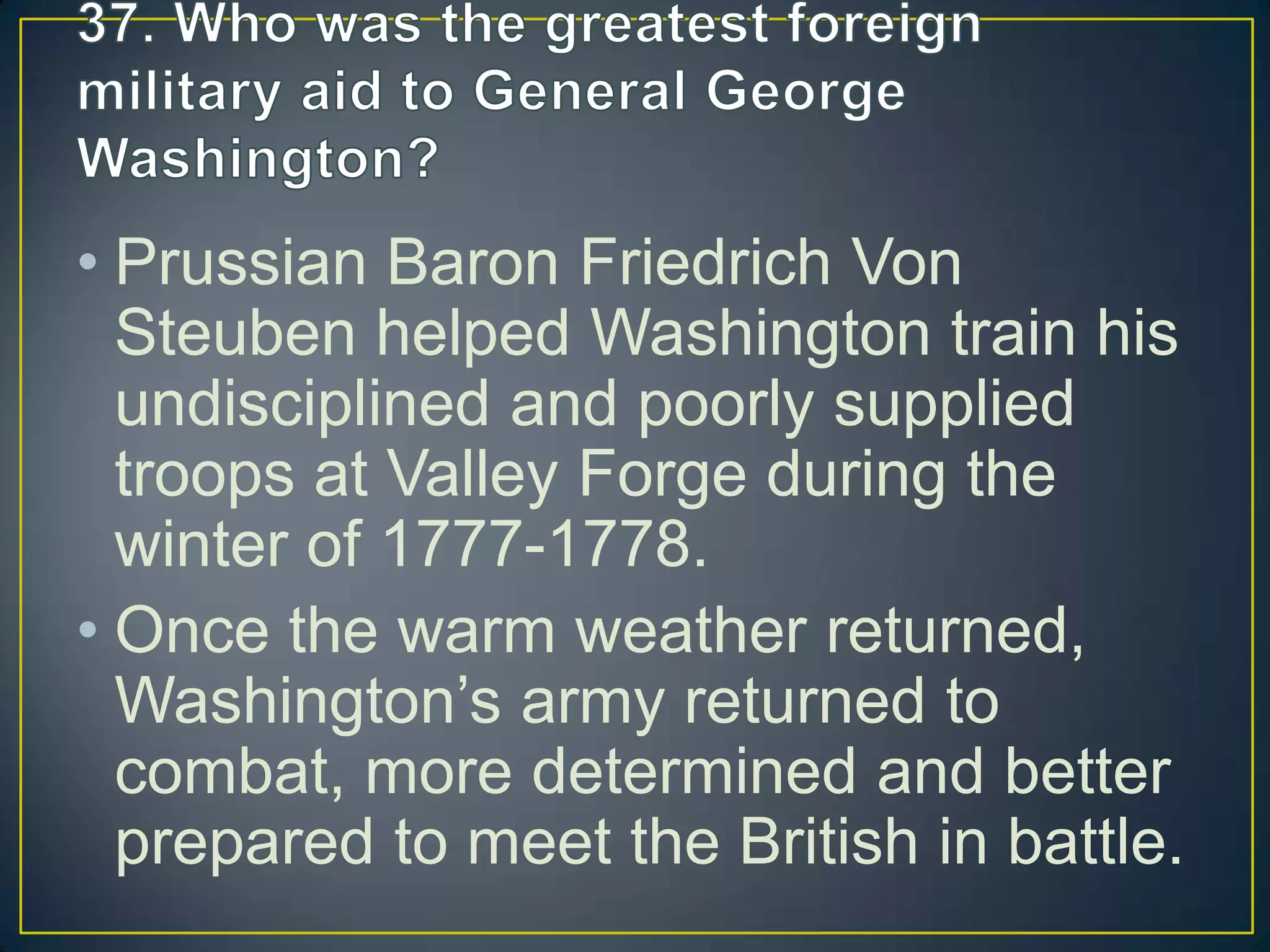 • Prussian Baron Friedrich Von
Steuben helped Washington train his
undisciplined and poorly supplied
troops at Valley Forge during the
winter of 1777-1778.
• Once the warm weather returned,
Washington’s army returned to
combat, more determined and better
prepared to meet the British in battle.
 
