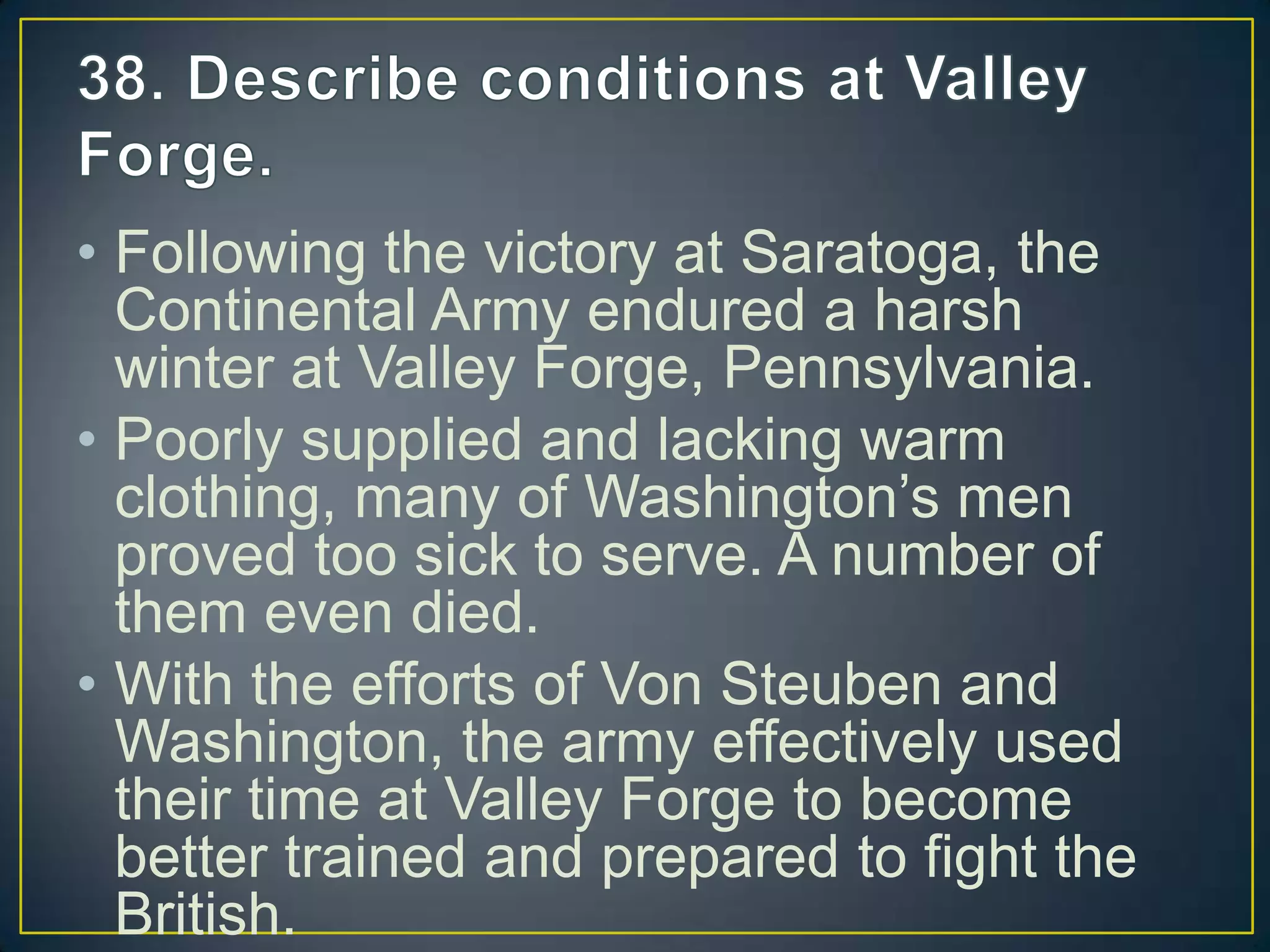 • Following the victory at Saratoga, the
Continental Army endured a harsh
winter at Valley Forge, Pennsylvania.
• Poorly supplied and lacking warm
clothing, many of Washington’s men
proved too sick to serve. A number of
them even died.
• With the efforts of Von Steuben and
Washington, the army effectively used
their time at Valley Forge to become
better trained and prepared to fight the
British.
 