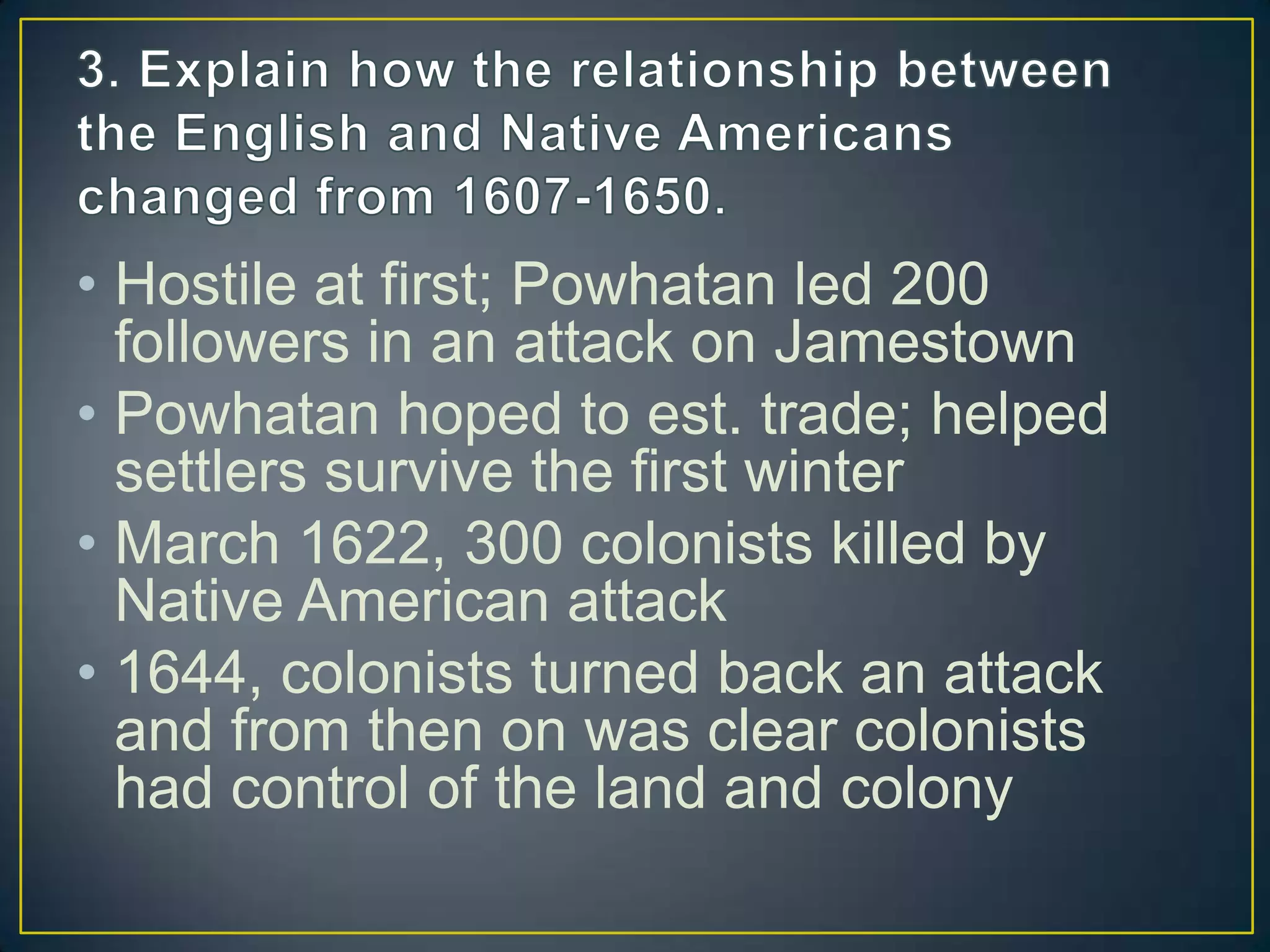 • Hostile at first; Powhatan led 200
followers in an attack on Jamestown
• Powhatan hoped to est. trade; helped
settlers survive the first winter
• March 1622, 300 colonists killed by
Native American attack
• 1644, colonists turned back an attack
and from then on was clear colonists
had control of the land and colony
 