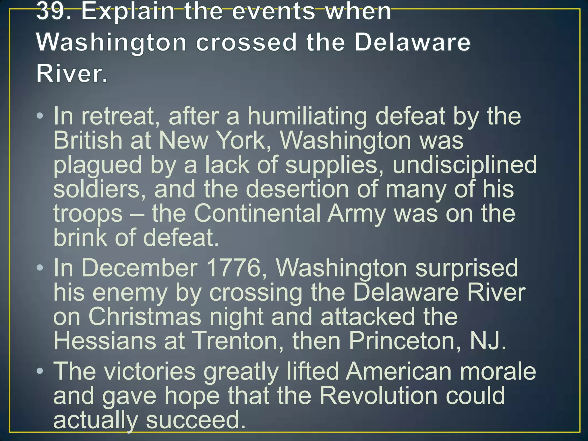 • In retreat, after a humiliating defeat by the
British at New York, Washington was
plagued by a lack of supplies, undisciplined
soldiers, and the desertion of many of his
troops – the Continental Army was on the
brink of defeat.
• In December 1776, Washington surprised
his enemy by crossing the Delaware River
on Christmas night and attacked the
Hessians at Trenton, then Princeton, NJ.
• The victories greatly lifted American morale
and gave hope that the Revolution could
actually succeed.
 