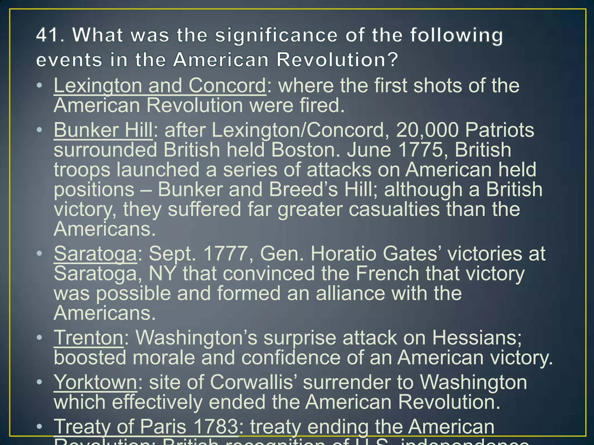• Lexington and Concord: where the first shots of the
American Revolution were fired.
• Bunker Hill: after Lexington/Concord, 20,000 Patriots
surrounded British held Boston. June 1775, British
troops launched a series of attacks on American held
positions – Bunker and Breed’s Hill; although a British
victory, they suffered far greater casualties than the
Americans.
• Saratoga: Sept. 1777, Gen. Horatio Gates’ victories at
Saratoga, NY that convinced the French that victory
was possible and formed an alliance with the
Americans.
• Trenton: Washington’s surprise attack on Hessians;
boosted morale and confidence of an American victory.
• Yorktown: site of Corwallis’ surrender to Washington
which effectively ended the American Revolution.
• Treaty of Paris 1783: treaty ending the American
 
