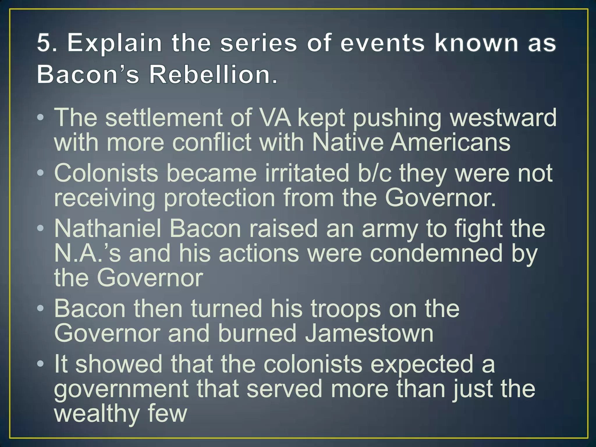 • The settlement of VA kept pushing westward
with more conflict with Native Americans
• Colonists became irritated b/c they were not
receiving protection from the Governor.
• Nathaniel Bacon raised an army to fight the
N.A.’s and his actions were condemned by
the Governor
• Bacon then turned his troops on the
Governor and burned Jamestown
• It showed that the colonists expected a
government that served more than just the
wealthy few
 