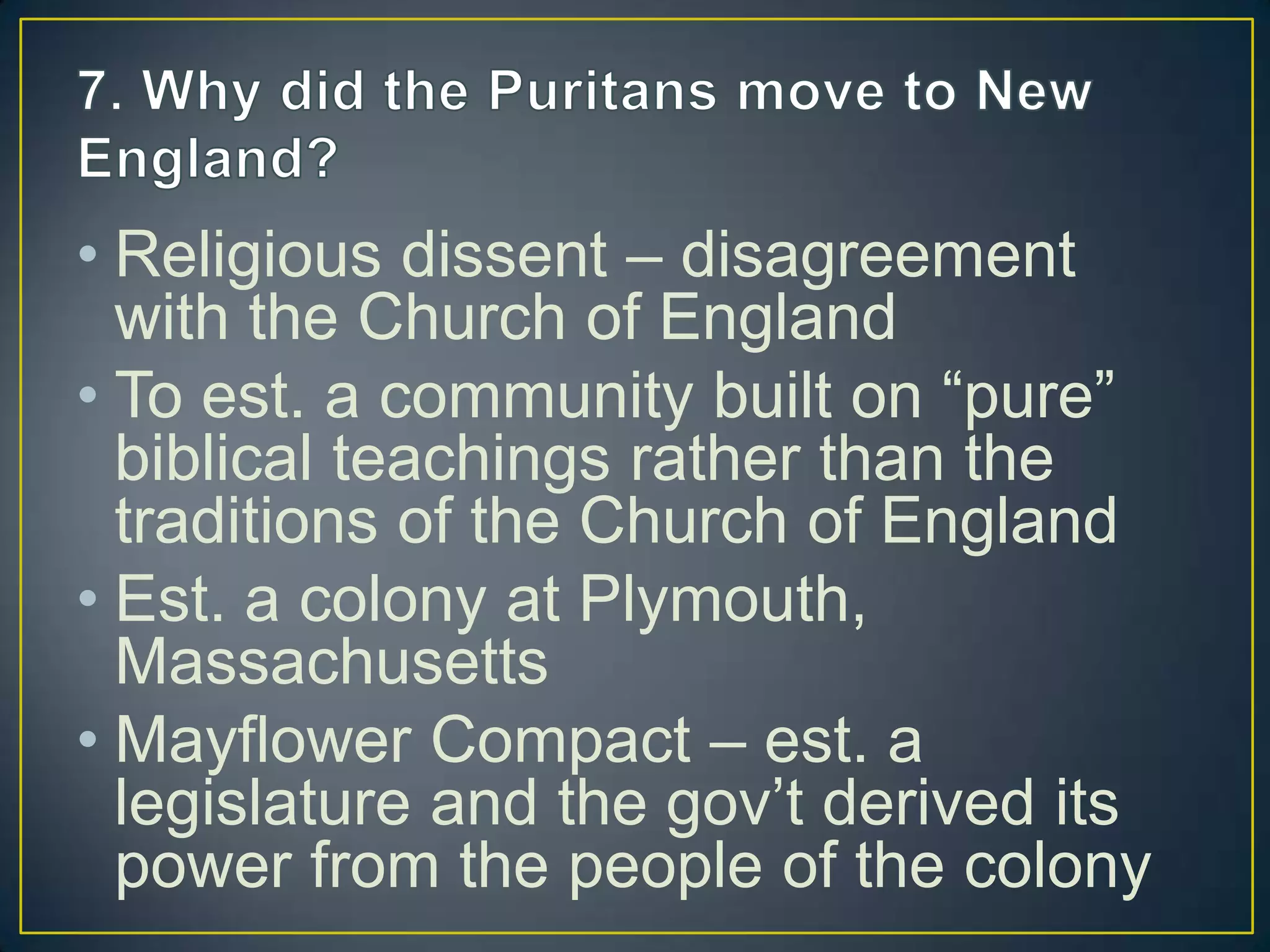 • Religious dissent – disagreement
with the Church of England
• To est. a community built on “pure”
biblical teachings rather than the
traditions of the Church of England
• Est. a colony at Plymouth,
Massachusetts
• Mayflower Compact – est. a
legislature and the gov’t derived its
power from the people of the colony
 