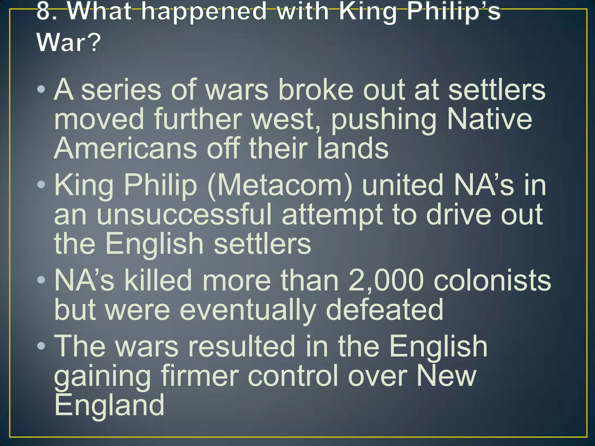 • A series of wars broke out at settlers
moved further west, pushing Native
Americans off their lands
• King Philip (Metacom) united NA’s in
an unsuccessful attempt to drive out
the English settlers
• NA’s killed more than 2,000 colonists
but were eventually defeated
• The wars resulted in the English
gaining firmer control over New
England
 