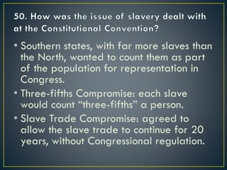 • Southern states, with far more slaves than
the North, wanted to count them as part
of the population for representation in
Congress.
• Three-fifths Compromise: each slave
would count “three-fifths” a person.
• Slave Trade Compromise: agreed to
allow the slave trade to continue for 20
years, without Congressional regulation.
 