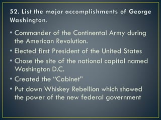 • Commander of the Continental Army during
the American Revolution.
• Elected first President of the United States
• Chose the site of the national capital named
Washington D.C.
• Created the “Cabinet”
• Put down Whiskey Rebellion which showed
the power of the new federal government
 