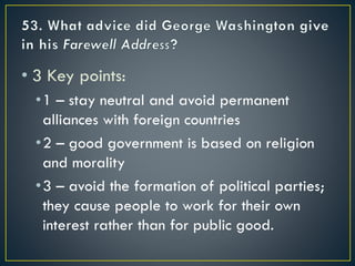 • 3 Key points:
•1 – stay neutral and avoid permanent
alliances with foreign countries
•2 – good government is based on religion
and morality
•3 – avoid the formation of political parties;
they cause people to work for their own
interest rather than for public good.
 