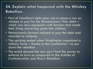 • Part of Hamilton’s debt plan was to place a tax on
whiskey to pay for the Revolutionary War debt –
which was very unpopular with farmers that made
their living converting grain into whiskey.
• Pennsylvania farmers refused to pay the debt and
resorted to violence.
• The uprising ended when Washington organized a
military force – thanks to the Constitution – to put
down the rebellion.
• The event showed the new gov’t had the power to
enforce its laws as compared to the Articles of
Confederation and Shay’s Rebellion.
 