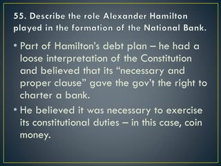 • Part of Hamilton’s debt plan – he had a
loose interpretation of the Constitution
and believed that its “necessary and
proper clause” gave the gov’t the right to
charter a bank.
• He believed it was necessary to exercise
its constitutional duties – in this case, coin
money.
 