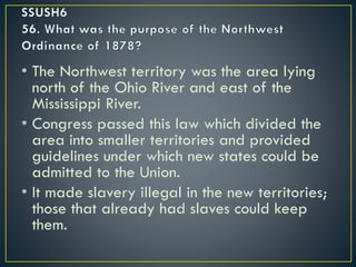 • The Northwest territory was the area lying
north of the Ohio River and east of the
Mississippi River.
• Congress passed this law which divided the
area into smaller territories and provided
guidelines under which new states could be
admitted to the Union.
• It made slavery illegal in the new territories;
those that already had slaves could keep
them.
 