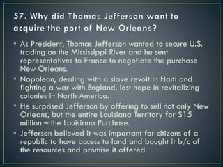 • As President, Thomas Jefferson wanted to secure U.S.
trading on the Mississippi River and he sent
representatives to France to negotiate the purchase
New Orleans.
• Napoleon, dealing with a slave revolt in Haiti and
fighting a war with England, lost hope in revitalizing
colonies in North America.
• He surprised Jefferson by offering to sell not only New
Orleans, but the entire Louisiana Territory for $15
million – the Louisiana Purchase.
• Jefferson believed it was important for citizens of a
republic to have access to land and bought it b/c of
the resources and promise it offered.
 