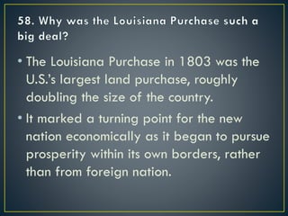 • The Louisiana Purchase in 1803 was the
U.S.’s largest land purchase, roughly
doubling the size of the country.
• It marked a turning point for the new
nation economically as it began to pursue
prosperity within its own borders, rather
than from foreign nation.
 