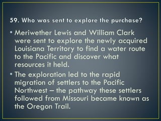 • Meriwether Lewis and William Clark
were sent to explore the newly acquired
Louisiana Territory to find a water route
to the Pacific and discover what
resources it held.
• The exploration led to the rapid
migration of settlers to the Pacific
Northwest – the pathway these settlers
followed from Missouri became known as
the Oregon Trail.
 