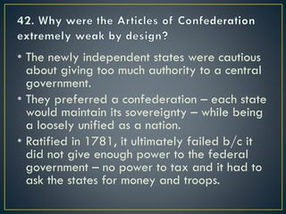 • The newly independent states were cautious
about giving too much authority to a central
government.
• They preferred a confederation – each state
would maintain its sovereignty – while being
a loosely unified as a nation.
• Ratified in 1781, it ultimately failed b/c it
did not give enough power to the federal
government – no power to tax and it had to
ask the states for money and troops.
 
