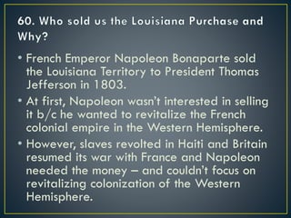 • French Emperor Napoleon Bonaparte sold
the Louisiana Territory to President Thomas
Jefferson in 1803.
• At first, Napoleon wasn’t interested in selling
it b/c he wanted to revitalize the French
colonial empire in the Western Hemisphere.
• However, slaves revolted in Haiti and Britain
resumed its war with France and Napoleon
needed the money – and couldn’t focus on
revitalizing colonization of the Western
Hemisphere.
 