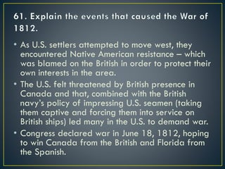 • As U.S. settlers attempted to move west, they
encountered Native American resistance – which
was blamed on the British in order to protect their
own interests in the area.
• The U.S. felt threatened by British presence in
Canada and that, combined with the British
navy’s policy of impressing U.S. seamen (taking
them captive and forcing them into service on
British ships) led many in the U.S. to demand war.
• Congress declared war in June 18, 1812, hoping
to win Canada from the British and Florida from
the Spanish.
 