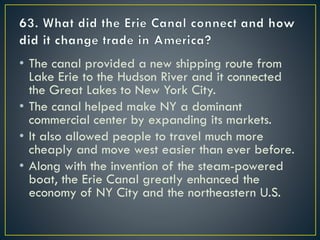 • The canal provided a new shipping route from
Lake Erie to the Hudson River and it connected
the Great Lakes to New York City.
• The canal helped make NY a dominant
commercial center by expanding its markets.
• It also allowed people to travel much more
cheaply and move west easier than ever before.
• Along with the invention of the steam-powered
boat, the Erie Canal greatly enhanced the
economy of NY City and the northeastern U.S.
 