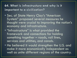 • Sec. of State Henry Clay’s “American
System” proposed several measures he
thought were crucial to improving the nation’s
economy and infrastructure.
• “Infrastructure” is what provided the
framework and connections for holding
something together – roads, rail lines,
services and utilities, and canals.
• He believed it would strengthen the U.S. and
make it more economically independent as
well as unite different regions of the country.
 