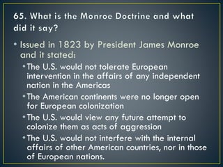 • Issued in 1823 by President James Monroe
and it stated:
•The U.S. would not tolerate European
intervention in the affairs of any independent
nation in the Americas
•The American continents were no longer open
for European colonization
•The U.S. would view any future attempt to
colonize them as acts of aggression
•The U.S. would not interfere with the internal
affairs of other American countries, nor in those
of European nations.
 