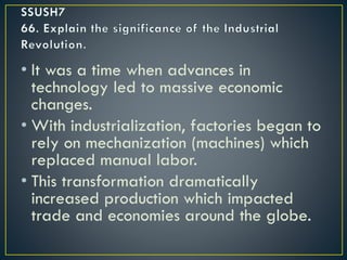 • It was a time when advances in
technology led to massive economic
changes.
• With industrialization, factories began to
rely on mechanization (machines) which
replaced manual labor.
• This transformation dramatically
increased production which impacted
trade and economies around the globe.
 