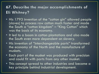 • His 1793 invention of the “cotton gin” allowed people
(slaves) to process raw cotton much faster and made
the South a “cotton kingdom” – “King Cotton” which
was the basis of its economy.
• It led to a boom in cotton plantations and also made
the South even more dependent on slavery.
• His invention of “interchangeable parts” transformed
the economy of the North and the manufacture of
muskets.
• Each part of the musket was produced with precision
and could fit with parts from any other musket.
• This concept spread to other industries and became a
key principle behind industrial development.
 
