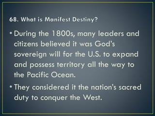 • During the 1800s, many leaders and
citizens believed it was God’s
sovereign will for the U.S. to expand
and possess territory all the way to
the Pacific Ocean.
• They considered it the nation’s sacred
duty to conquer the West.
 