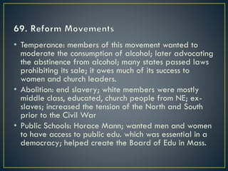 • Temperance: members of this movement wanted to
moderate the consumption of alcohol; later advocating
the abstinence from alcohol; many states passed laws
prohibiting its sale; it owes much of its success to
women and church leaders.
• Abolition: end slavery; white members were mostly
middle class, educated, church people from NE; ex-
slaves; increased the tension of the North and South
prior to the Civil War
• Public Schools: Horace Mann; wanted men and women
to have access to public edu. which was essential in a
democracy; helped create the Board of Edu in Mass.
 